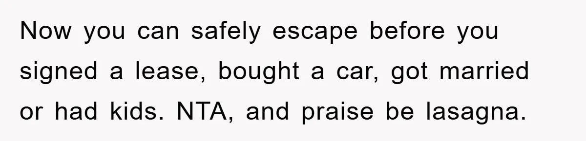 Now you can safely escape before you signed a lease, bought a car, got married or had kids. NTA, and praise be lasagna.