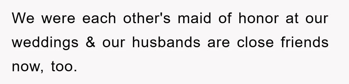 We were each other's maid of honor at our weddings & our husbands are close friends now, too.