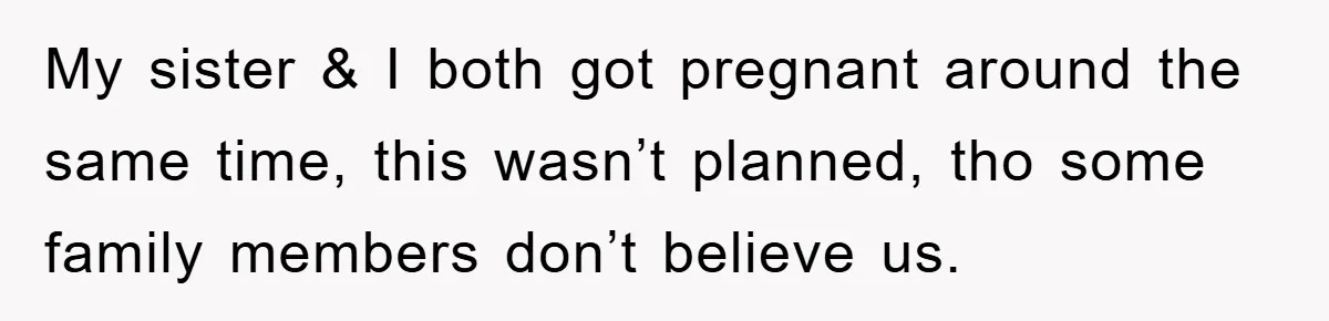 My sister & I both got pregnant around the same time, this wasn’t planned, tho some family members don’t believe us.