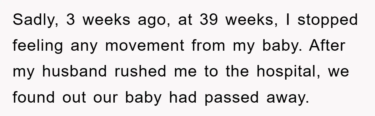 Sadly, 3 weeks ago, at 39 weeks, I stopped feeling any movement from my baby. After my husband rushed me to the hospital, we found out our baby had passed...