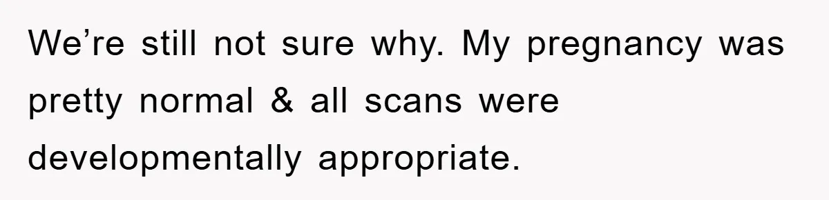 We’re still not sure why. My pregnancy was pretty normal & all scans were developmentally appropriate.