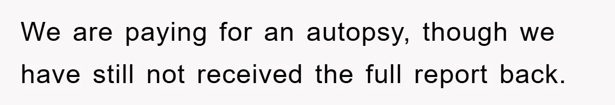 We are paying for an autopsy, though we have still not received the full report back.