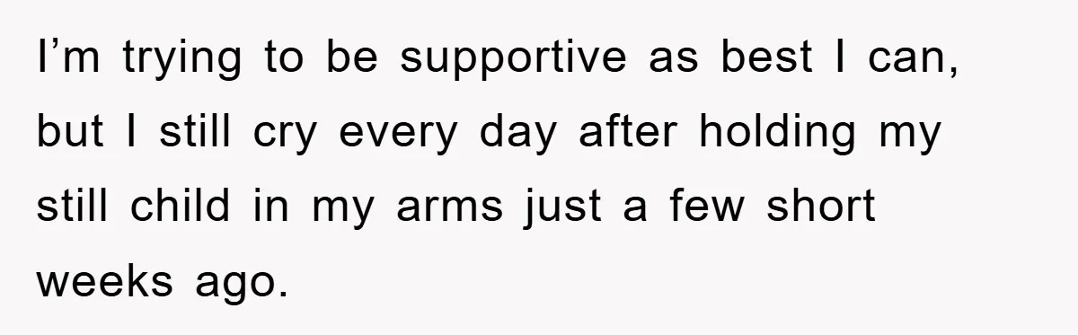 I’m trying to be supportive as best I can, but I still cry every day after holding my still child in my arms just a few short weeks ago.