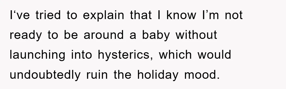 I‘ve tried to explain that I know I’m not ready to be around a baby without launching into hysterics, which would undoubtedly ruin the holiday mood.