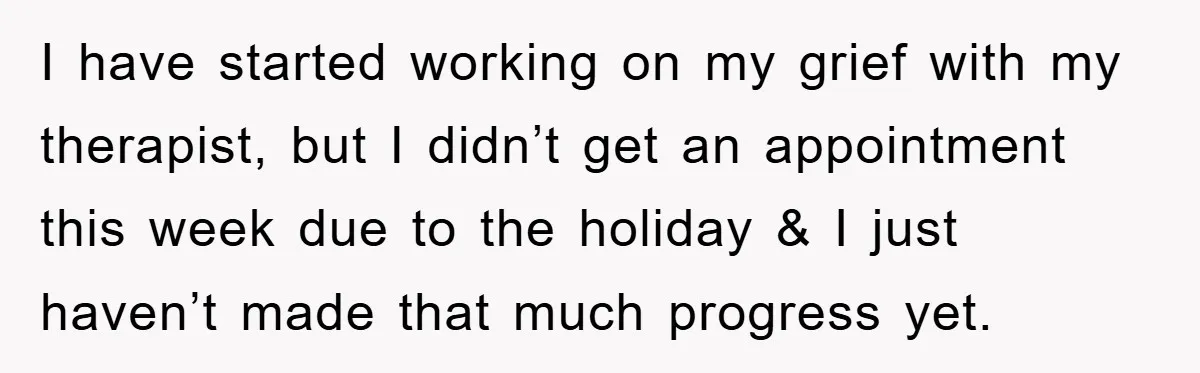 I have started working on my grief with my therapist, but I didn’t get an appointment this week due to the holiday & I just haven’t made that much progress...