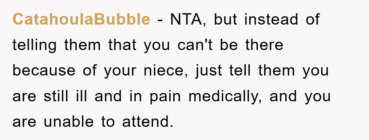 CatahoulaBubble − NTA, but instead of telling them that you can't be there because of your niece, just tell them you are still ill and in pain medically, and you...