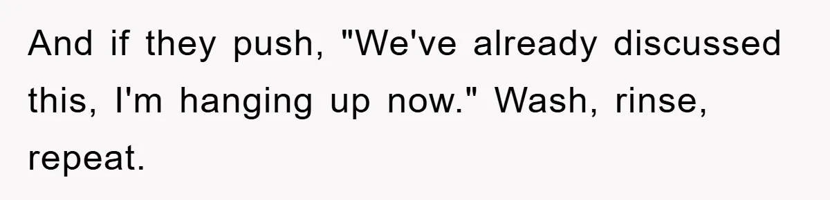 And if they push, "We've already discussed this, I'm hanging up now." Wash, rinse, repeat.