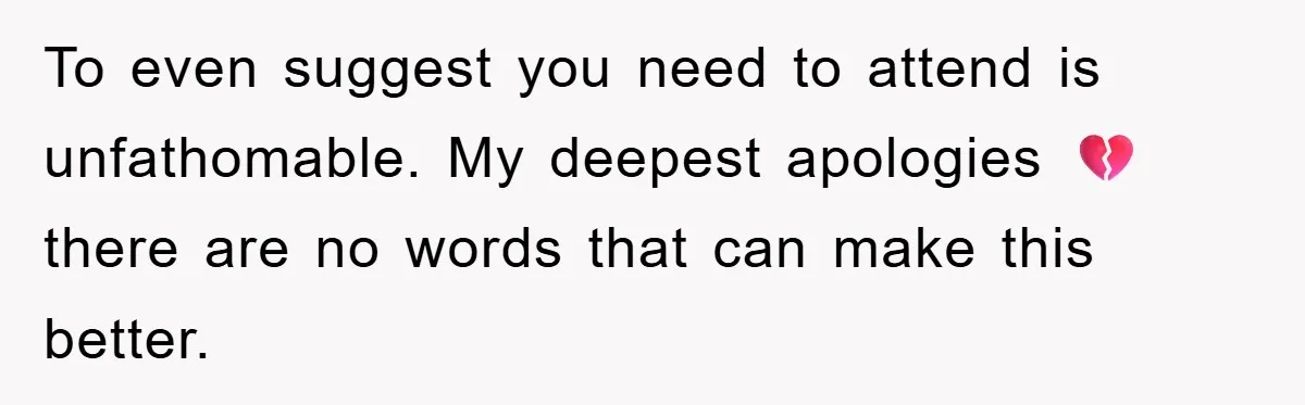 To even suggest you need to attend is unfathomable. My deepest apologies 💔 there are no words that can make this better.