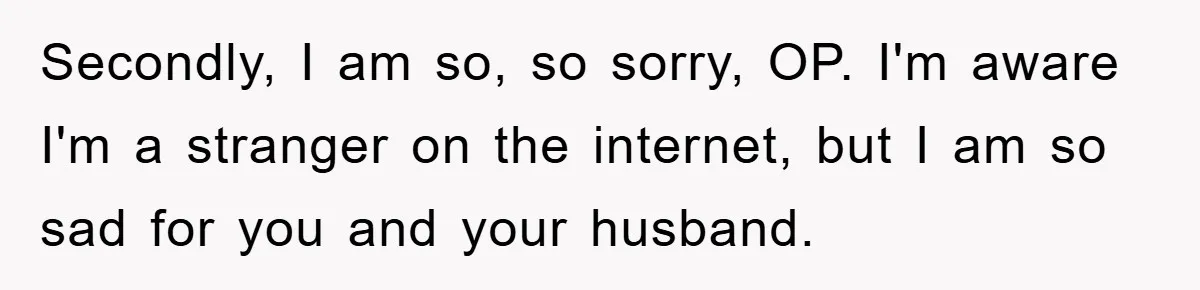 Secondly, I am so, so sorry, OP. I'm aware I'm a stranger on the internet, but I am so sad for you and your husband.
