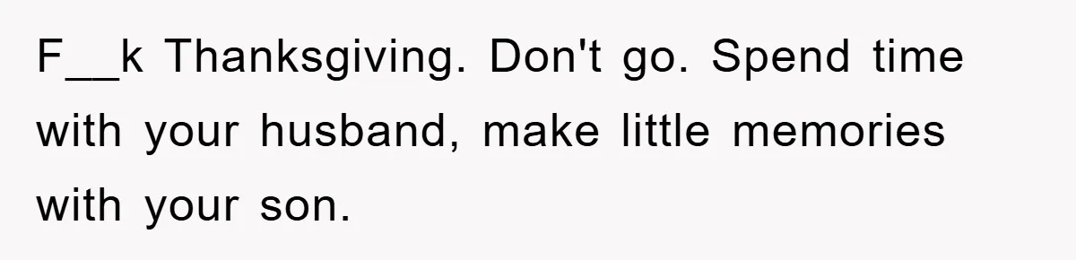 F__k Thanksgiving. Don't go. Spend time with your husband, make little memories with your son.