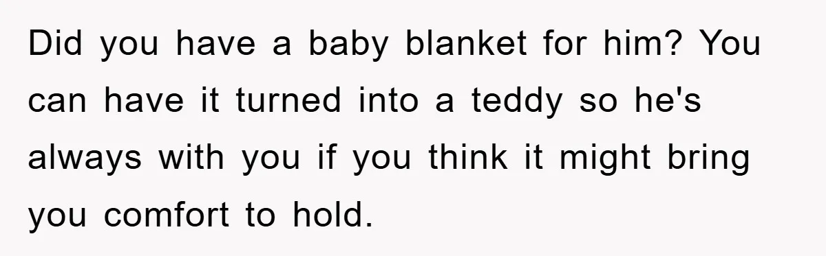 Did you have a baby blanket for him? You can have it turned into a teddy so he's always with you if you think it might bring you comfort to...