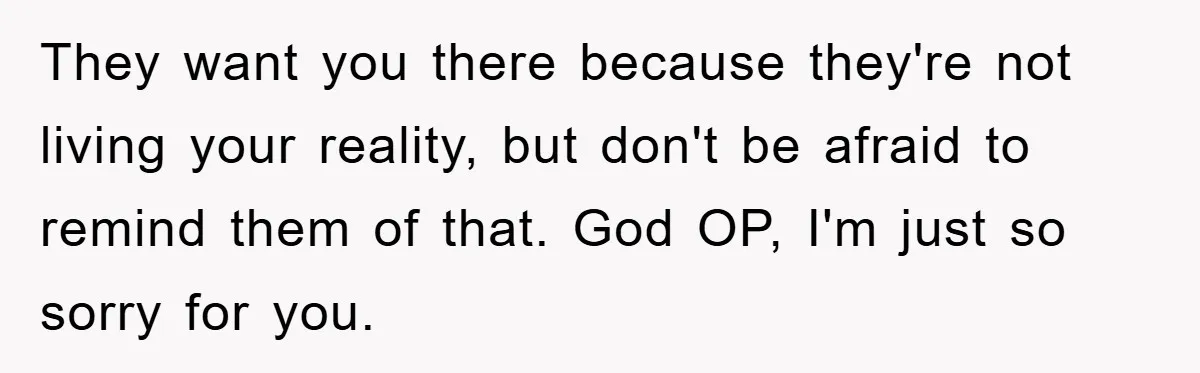 They want you there because they're not living your reality, but don't be afraid to remind them of that. God OP, I'm just so sorry for you.