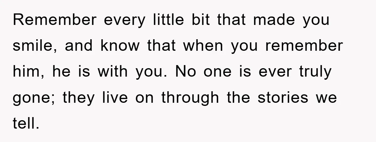 Remember every little bit that made you smile, and know that when you remember him, he is with you. No one is ever truly gone; they live on through the...