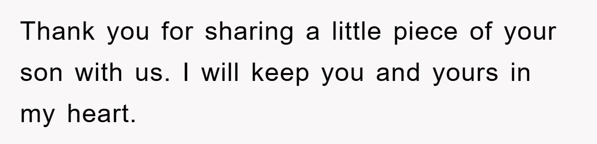 Thank you for sharing a little piece of your son with us. I will keep you and yours in my heart.