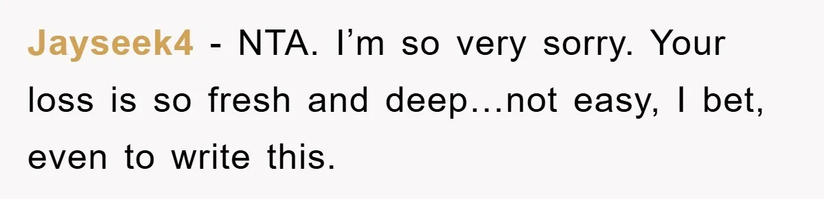 Jayseek4 − NTA. I’m so very sorry. Your loss is so fresh and deep…not easy, I bet, even to write this.
