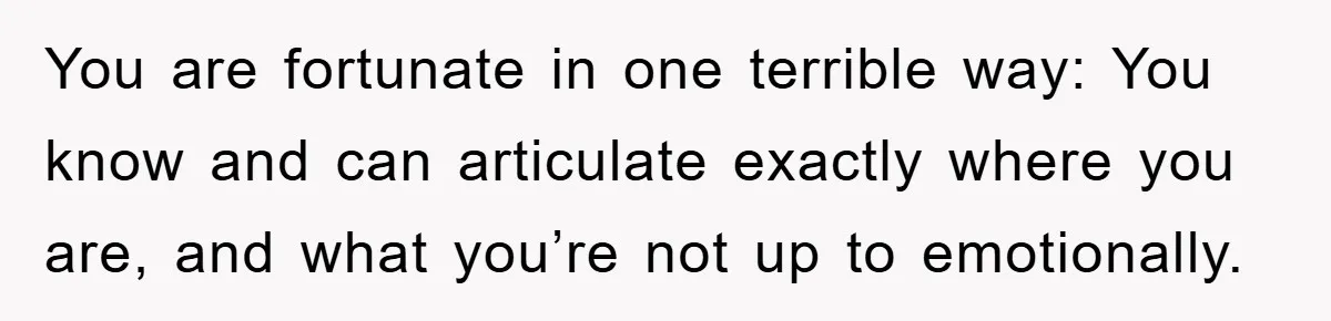 You are fortunate in one terrible way: You know and can articulate exactly where you are, and what you’re not up to emotionally.
