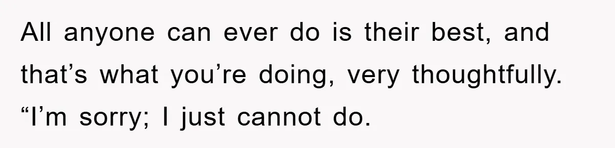 All anyone can ever do is their best, and that’s what you’re doing, very thoughtfully. “I’m sorry; I just cannot do.