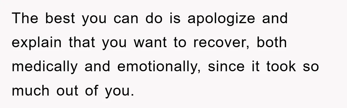 The best you can do is apologize and explain that you want to recover, both medically and emotionally, since it took so much out of you.