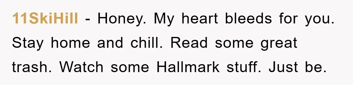 11SkiHill − Honey. My heart bleeds for you. Stay home and chill. Read some great trash. Watch some Hallmark stuff. Just be.