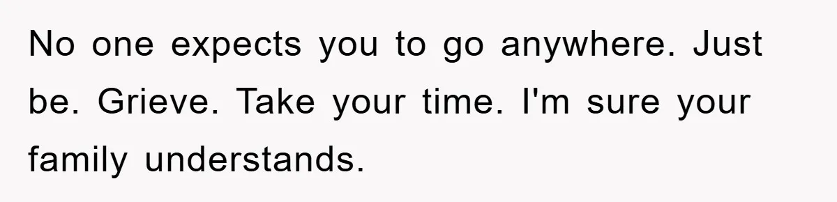 No one expects you to go anywhere. Just be. Grieve. Take your time. I'm sure your family understands.