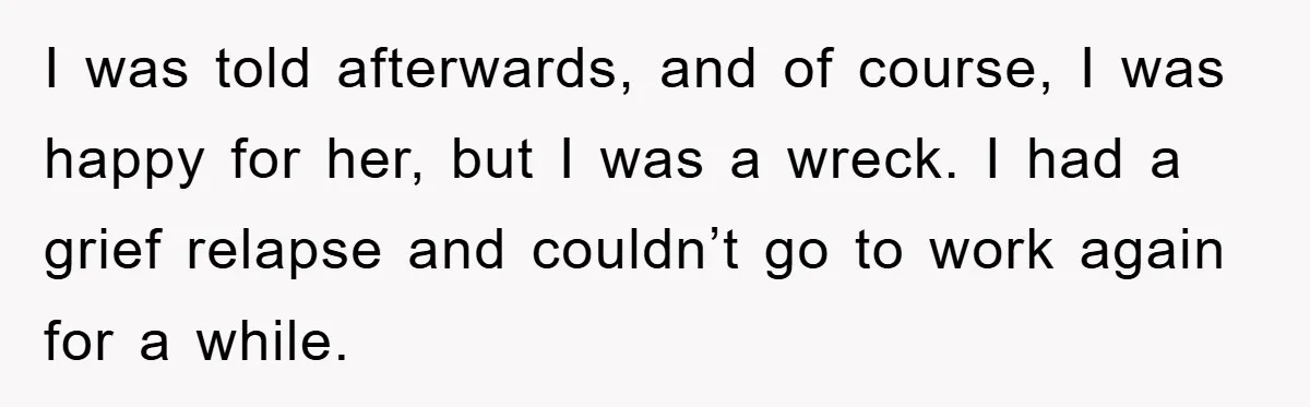 I was told afterwards, and of course, I was happy for her, but I was a wreck. I had a grief relapse and couldn’t go to work again for a...
