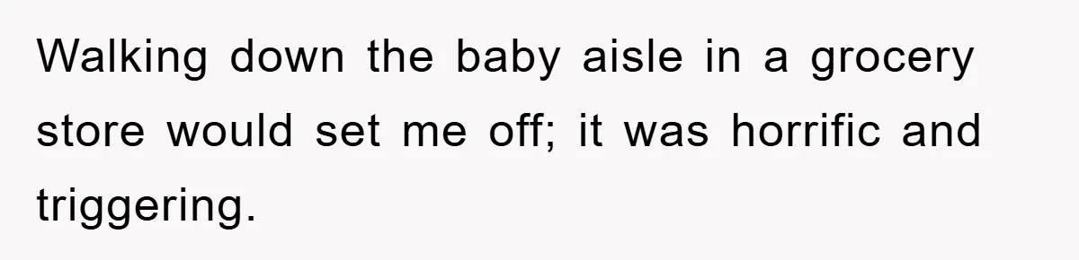 Walking down the baby aisle in a grocery store would set me off; it was horrific and triggering.