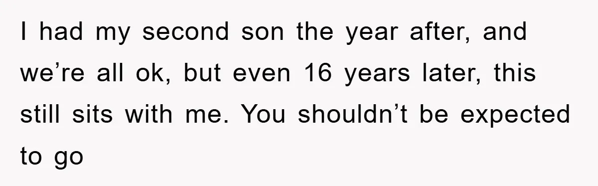I had my second son the year after, and we’re all ok, but even 16 years later, this still sits with me. You shouldn’t be expected to go