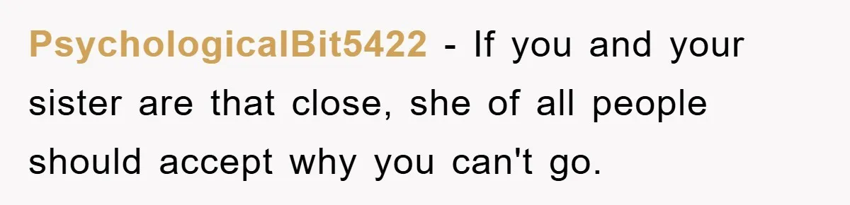 PsychologicalBit5422 − If you and your sister are that close, she of all people should accept why you can't go.