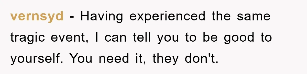 vernsyd − Having experienced the same tragic event, I can tell you to be good to yourself. You need it, they don't.