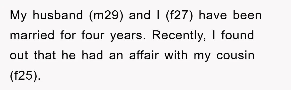 My husband (m29) and I (f27) have been married for four years. Recently, I found out that he had an affair with my cousin (f25).