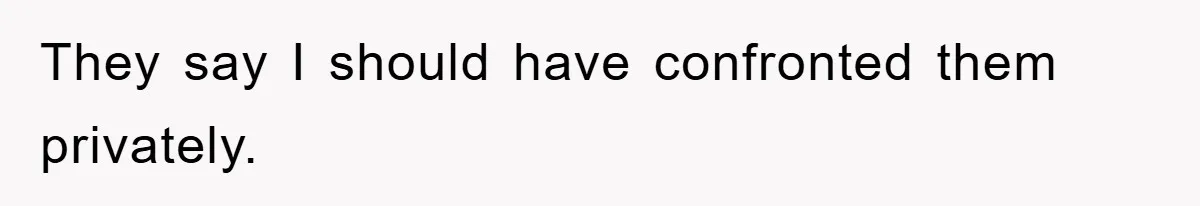 They say I should have confronted them privately.