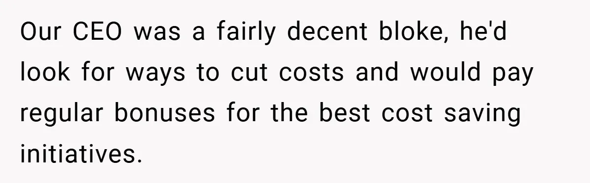 Our CEO was a fairly decent bloke, he'd look for ways to cut costs and would pay regular bonuses for the best cost saving initiatives.