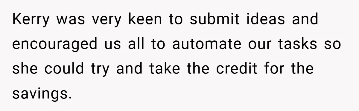 Kerry was very keen to submit ideas and encouraged us all to automate our tasks so she could try and take the credit for the savings.