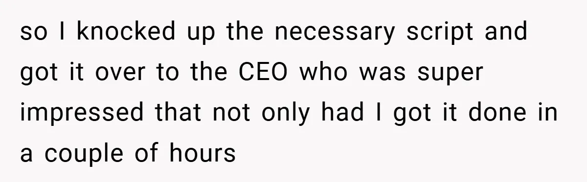 so I knocked up the necessary script and got it over to the CEO who was super impressed that not only had I got it done in a couple of...