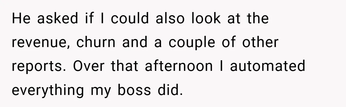 He asked if I could also look at the revenue, churn and a couple of other reports. Over that afternoon I automated everything my boss did.