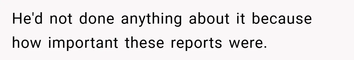 He'd not done anything about it because how important these reports were.
