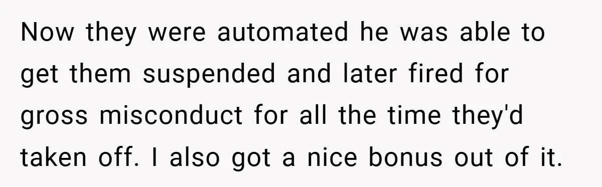 Now they were automated he was able to get them suspended and later fired for gross misconduct for all the time they'd taken off. I also got a nice bonus...