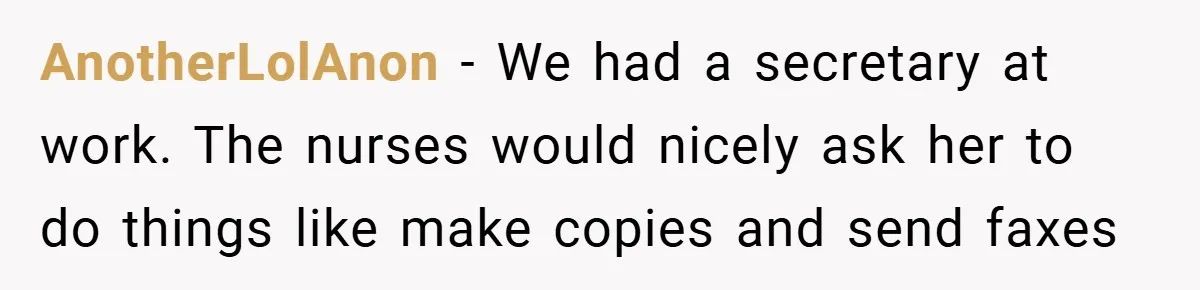 AnotherLolAnon − We had a secretary at work. The nurses would nicely ask her to do things like make copies and send faxes