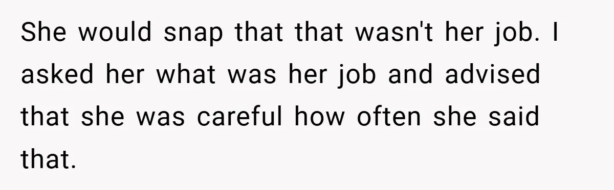 She would snap that that wasn't her job. I asked her what was her job and advised that she was careful how often she said that.