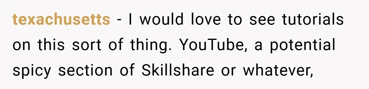 texachusetts − I would love to see tutorials on this sort of thing. YouTube, a potential spicy section of Skillshare or whatever,