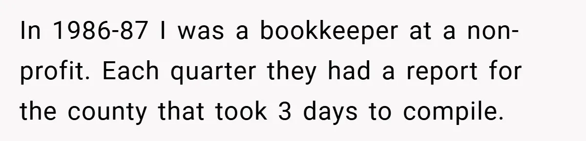 In 1986-87 I was a bookkeeper at a non-profit. Each quarter they had a report for the county that took 3 days to compile.