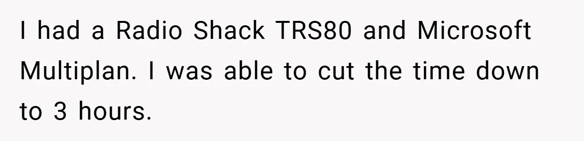 I had a Radio Shack TRS80 and Microsoft Multiplan. I was able to cut the time down to 3 hours.
