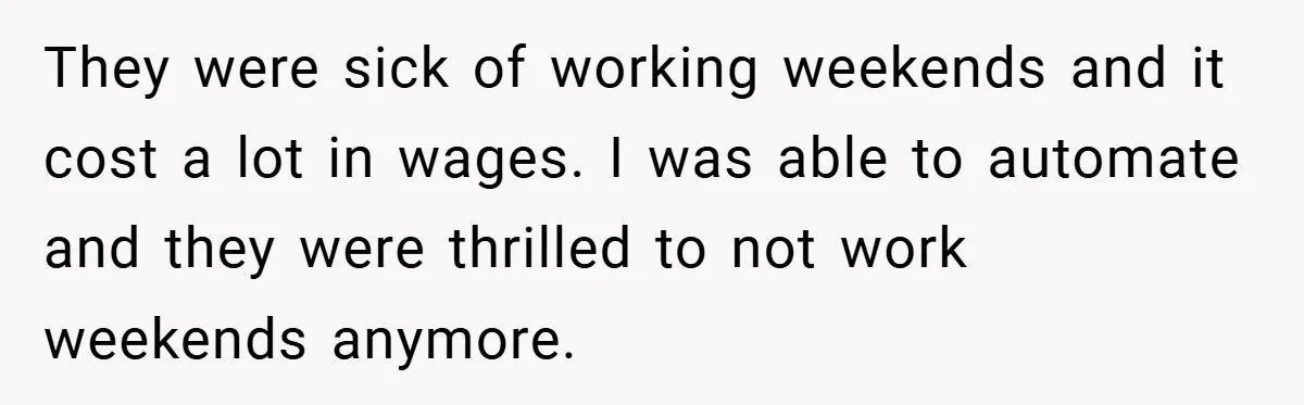 They were sick of working weekends and it cost a lot in wages. I was able to automate and they were thrilled to not work weekends anymore.