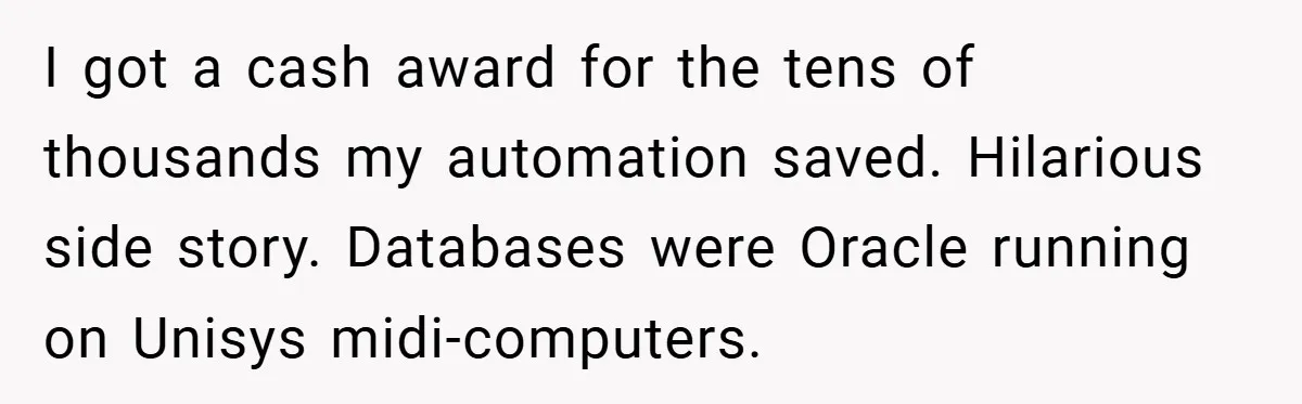 I got a cash award for the tens of thousands my automation saved. Hilarious side story. Databases were Oracle running on Unisys midi-computers.