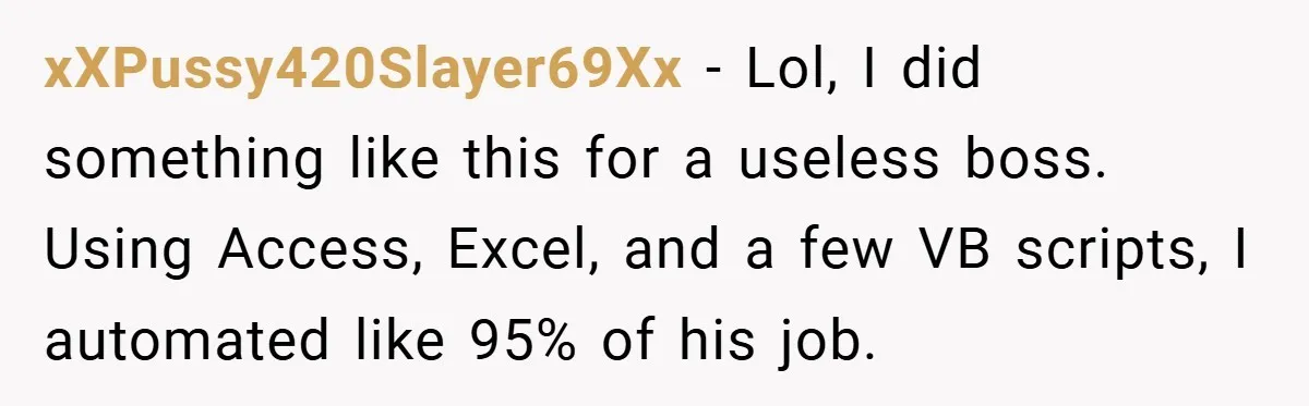 xXPussy420Slayer69Xx − Lol, I did something like this for a useless boss. Using Access, Excel, and a few VB scripts, I automated like 95% of his job.
