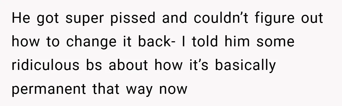 He got super pissed and couldn’t figure out how to change it back- I told him some ridiculous bs about how it’s basically permanent that way now