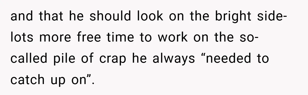 and that he should look on the bright side- lots more free time to work on the so-called pile of crap he always “needed to catch up on”.