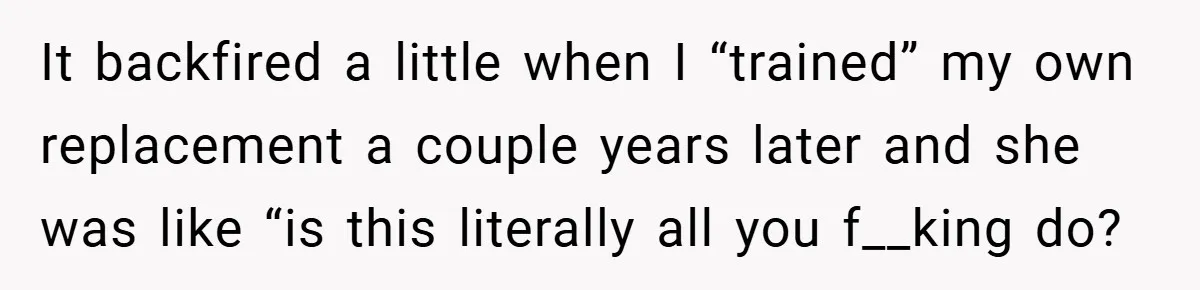 It backfired a little when I “trained” my own replacement a couple years later and she was like “is this literally all you f__king do?