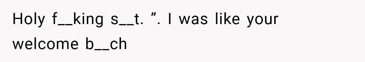 Holy f__king s__t. ”. I was like your welcome b__ch