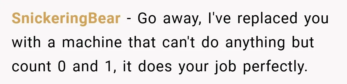 SnickeringBear − Go away, I've replaced you with a machine that can't do anything but count 0 and 1, it does your job perfectly.